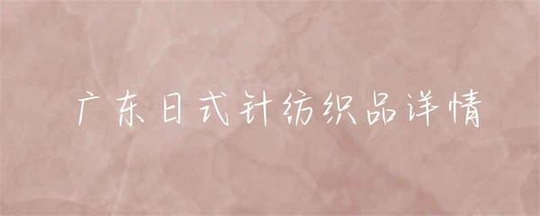 广东日式针纺织品 融合东方韵味与现代工艺的织品艺术